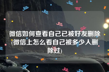 微信如何查看自己已被好友删除(微信上怎么看自己被多少人删除过)