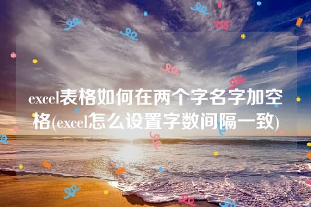 excel表格如何在两个字名字加空格(excel怎么设置字数间隔一致)