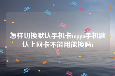 怎样切换默认手机卡(oppo手机默认上网卡不能用能换吗)