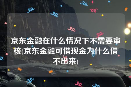 京东金融在什么情况下不需要审核(京东金融可借现金为什么借不出来)