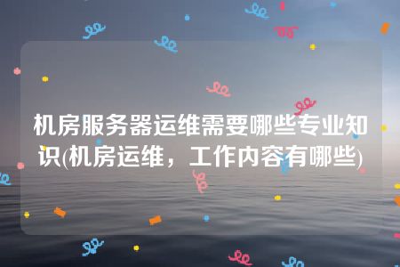 机房服务器运维需要哪些专业知识(机房运维，工作内容有哪些)