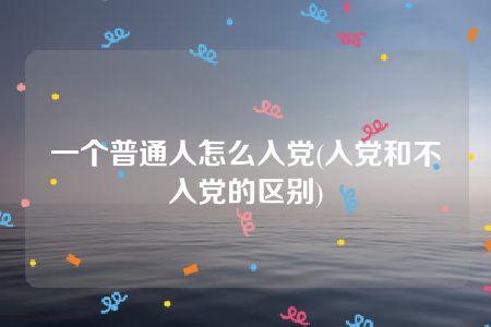 一个普通人怎么入党(入党和不入党的区别)