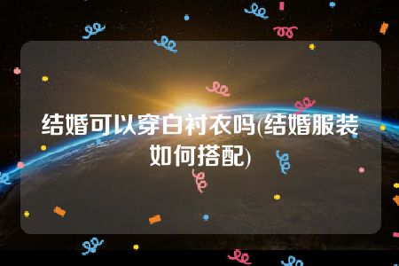 结婚可以穿白衬衣吗(结婚服装如何搭配)