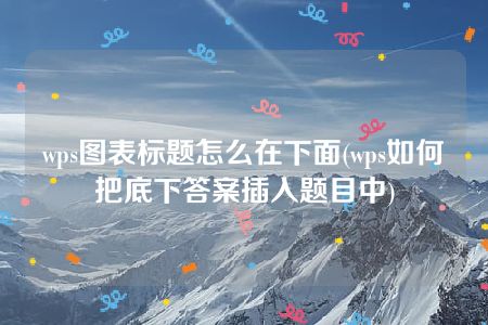 wps图表标题怎么在下面(wps如何把底下答案插入题目中)