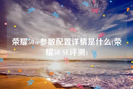 荣耀50se参数配置详情是什么(荣耀50 SE评测)