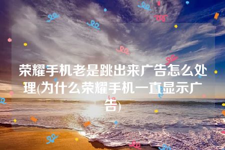 荣耀手机老是跳出来广告怎么处理(为什么荣耀手机一直显示广告)