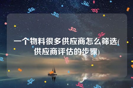 一个物料很多供应商怎么筛选(供应商评估的步骤)