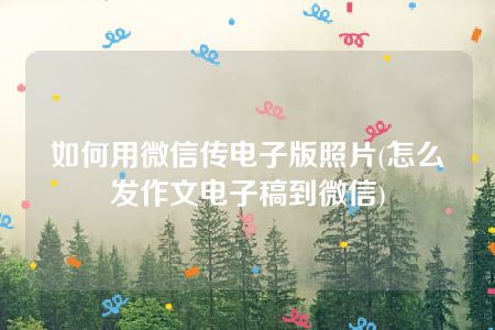 如何用微信传电子版照片(怎么发作文电子稿到微信)