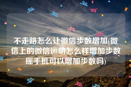 不走路怎么让微信步数增加(微信上的微信运动怎么样增加步数摇手机可以增加步数吗)