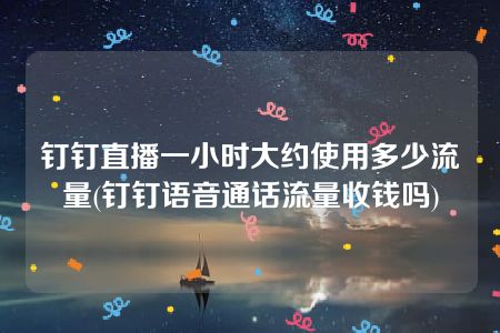 钉钉直播一小时大约使用多少流量(钉钉语音通话流量收钱吗)