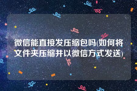 微信能直接发压缩包吗(如何将文件夹压缩并以微信方式发送)