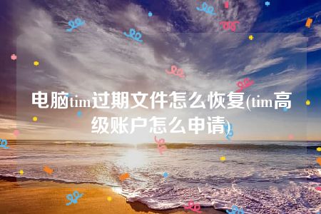 电脑tim过期文件怎么恢复(tim高级账户怎么申请)