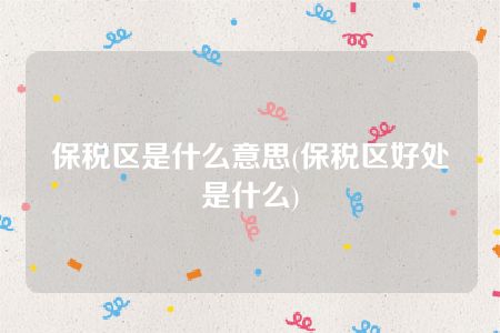 保税区是什么意思(保税区好处是什么)