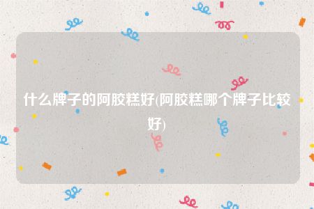 什么牌子的阿胶糕好(阿胶糕哪个牌子比较好)