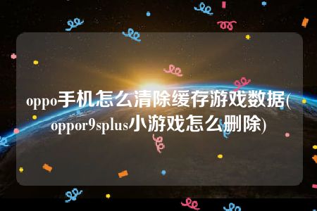 oppo手机怎么清除缓存游戏数据(oppor9splus小游戏怎么删除)