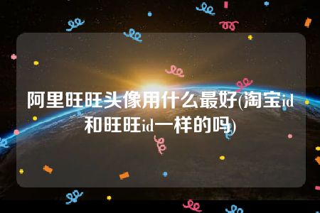 阿里旺旺头像用什么最好(淘宝id和旺旺id一样的吗)