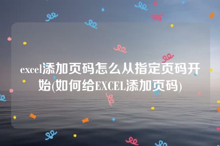 excel添加页码怎么从指定页码开始(如何给EXCEL添加页码)