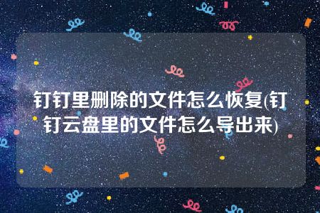 钉钉里删除的文件怎么恢复(钉钉云盘里的文件怎么导出来)