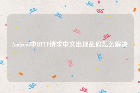 Android中HTTP请求中文出现乱码怎么解决