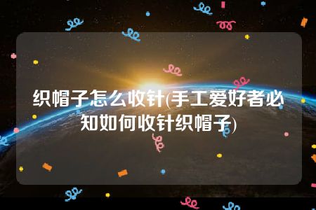 织帽子怎么收针(手工爱好者必知如何收针织帽子)