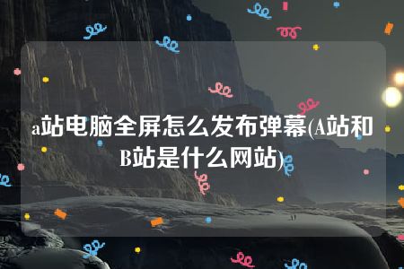 a站电脑全屏怎么发布弹幕(A站和B站是什么网站)