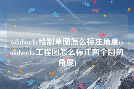 solidworks绘制草图怎么标注角度(solidworks工程图怎么标注两个圆的角度)