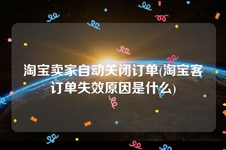 淘宝卖家自动关闭订单(淘宝客订单失效原因是什么)