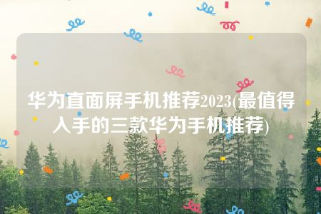 华为直面屏手机推荐2023(最值得入手的三款华为手机推荐)