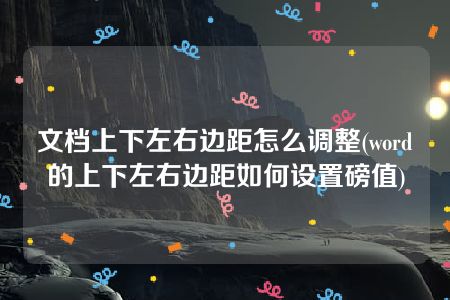 文档上下左右边距怎么调整(word的上下左右边距如何设置磅值)