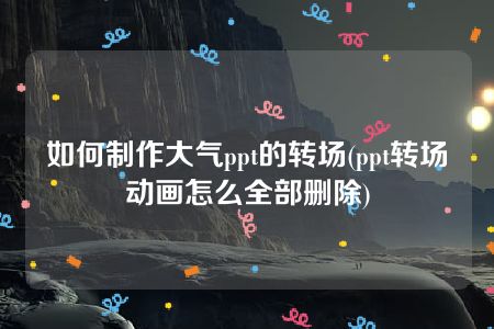 如何制作大气ppt的转场(ppt转场动画怎么全部删除)