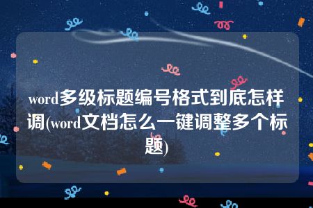 word多级标题编号格式到底怎样调(word文档怎么一键调整多个标题)