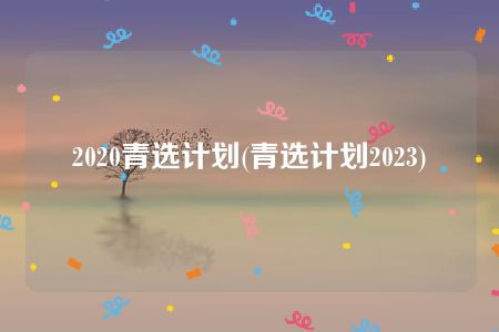 2020青选计划(青选计划2023)