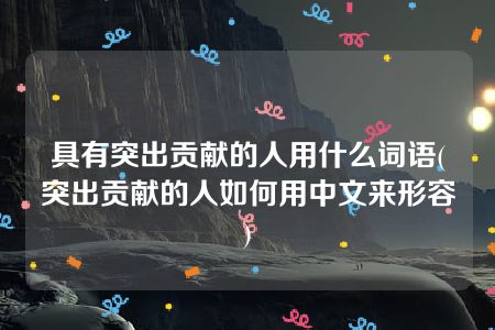 具有突出贡献的人用什么词语(突出贡献的人如何用中文来形容)