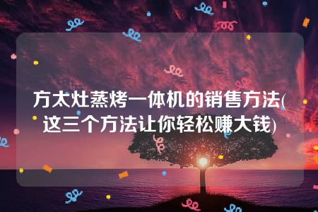 方太灶蒸烤一体机的销售方法(这三个方法让你轻松赚大钱)