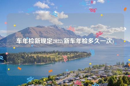 车年检新规定2022(新车年检多久一次)