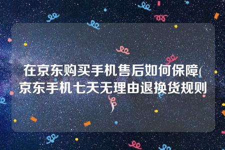 在京东购买手机售后如何保障(京东手机七天无理由退换货规则)