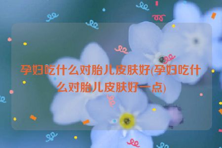 孕妇吃什么对胎儿皮肤好(孕妇吃什么对胎儿皮肤好一点)