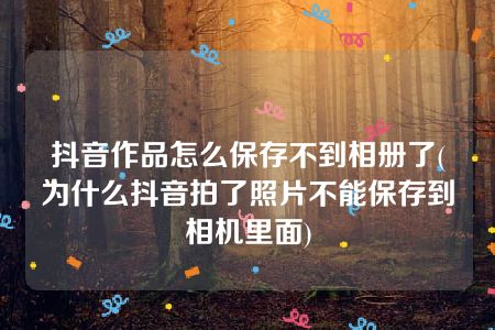 抖音作品怎么保存不到相册了(为什么抖音拍了照片不能保存到相机里面)