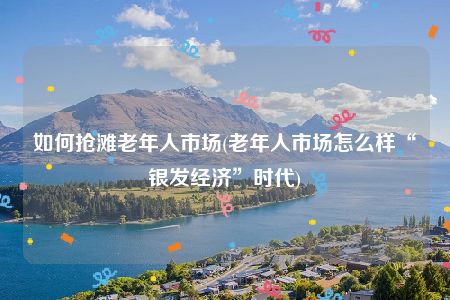 如何抢滩老年人市场(老年人市场怎么样“银发经济”时代)