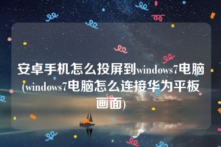 安卓手机怎么投屏到windows7电脑(windows7电脑怎么连接华为平板画面)