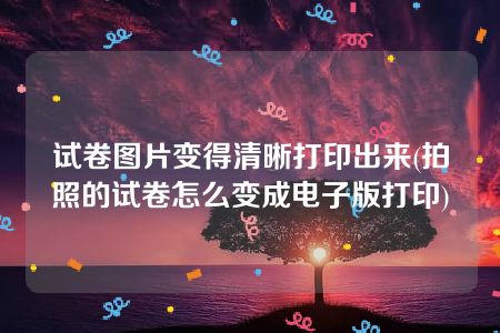 试卷图片变得清晰打印出来(拍照的试卷怎么变成电子版打印)