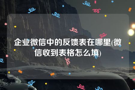 企业微信中的反馈表在哪里(微信收到表格怎么填)