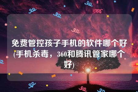 免费管控孩子手机的软件哪个好(手机杀毒，360和腾讯管家哪个好)