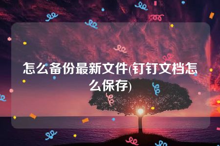 怎么备份最新文件(钉钉文档怎么保存)