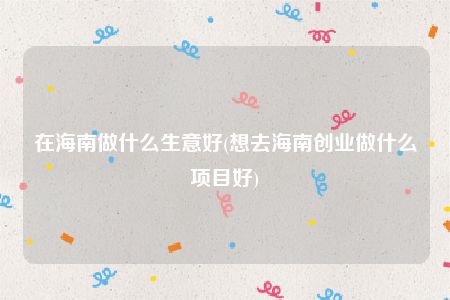 在海南做什么生意好(想去海南创业做什么项目好)