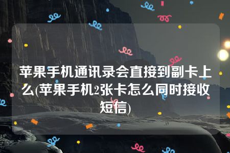 苹果手机通讯录会直接到副卡上么(苹果手机2张卡怎么同时接收短信)