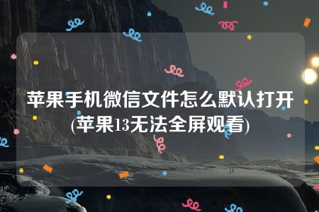 苹果手机微信文件怎么默认打开(苹果13无法全屏观看)