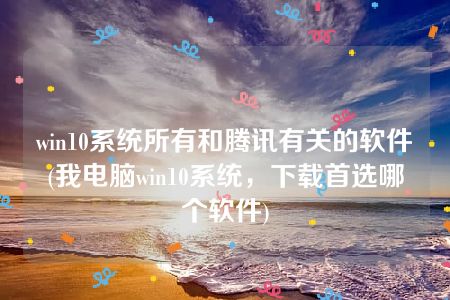 win10系统所有和腾讯有关的软件(我电脑win10系统，下载首选哪个软件)