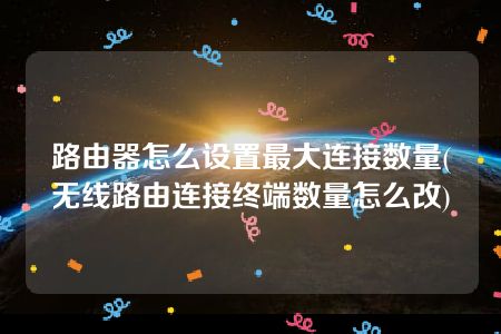 路由器怎么设置最大连接数量(无线路由连接终端数量怎么改)