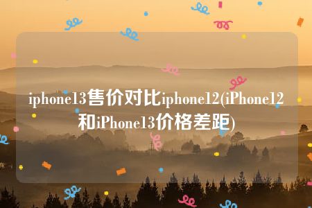 iphone13售价对比iphone12(iPhone12和iPhone13价格差距)